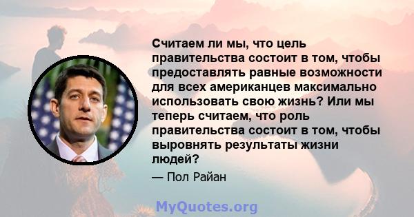 Считаем ли мы, что цель правительства состоит в том, чтобы предоставлять равные возможности для всех американцев максимально использовать свою жизнь? Или мы теперь считаем, что роль правительства состоит в том, чтобы