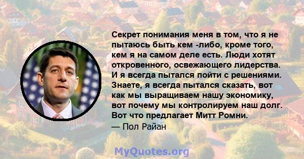 Секрет понимания меня в том, что я не пытаюсь быть кем -либо, кроме того, кем я на самом деле есть. Люди хотят откровенного, освежающего лидерства. И я всегда пытался пойти с решениями. Знаете, я всегда пытался сказать, 