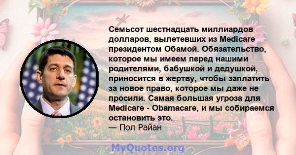 Семьсот шестнадцать миллиардов долларов, вылетевших из Medicare президентом Обамой. Обязательство, которое мы имеем перед нашими родителями, бабушкой и дедушкой, приносится в жертву, чтобы заплатить за новое право,