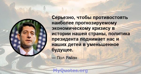 Серьезно, чтобы противостоять наиболее прогнозируемому экономическому кризису в истории нашей страны, политика президента поднимает нас и наших детей в уменьшенное будущее.