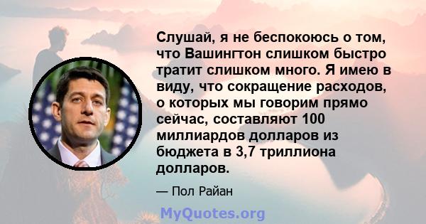 Слушай, я не беспокоюсь о том, что Вашингтон слишком быстро тратит слишком много. Я имею в виду, что сокращение расходов, о которых мы говорим прямо сейчас, составляют 100 миллиардов долларов из бюджета в 3,7 триллиона