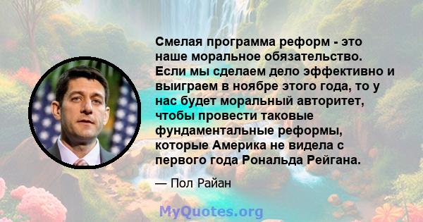 Смелая программа реформ - это наше моральное обязательство. Если мы сделаем дело эффективно и выиграем в ноябре этого года, то у нас будет моральный авторитет, чтобы провести таковые фундаментальные реформы, которые