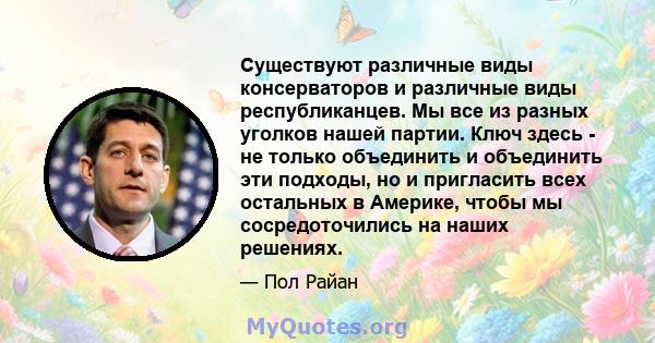 Существуют различные виды консерваторов и различные виды республиканцев. Мы все из разных уголков нашей партии. Ключ здесь - не только объединить и объединить эти подходы, но и пригласить всех остальных в Америке, чтобы 