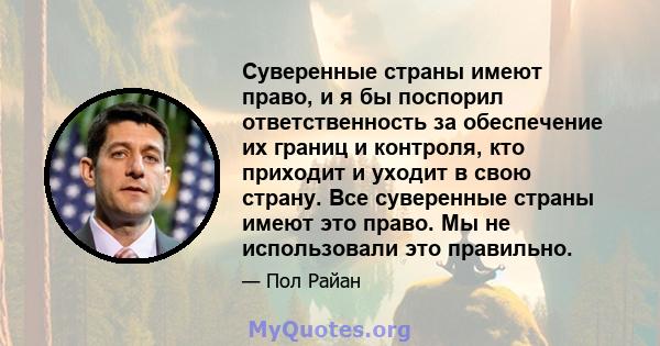 Суверенные страны имеют право, и я бы поспорил ответственность за обеспечение их границ и контроля, кто приходит и уходит в свою страну. Все суверенные страны имеют это право. Мы не использовали это правильно.