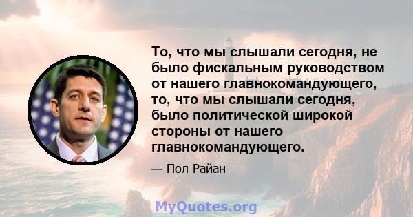 То, что мы слышали сегодня, не было фискальным руководством от нашего главнокомандующего, то, что мы слышали сегодня, было политической широкой стороны от нашего главнокомандующего.