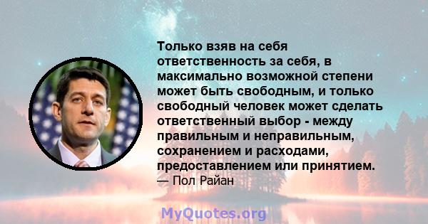 Только взяв на себя ответственность за себя, в максимально возможной степени может быть свободным, и только свободный человек может сделать ответственный выбор - между правильным и неправильным, сохранением и расходами, 