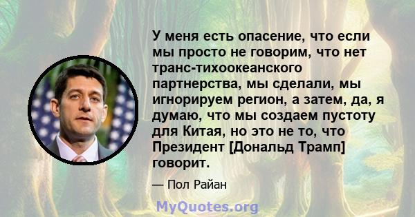 У меня есть опасение, что если мы просто не говорим, что нет транс-тихоокеанского партнерства, мы сделали, мы игнорируем регион, а затем, да, я думаю, что мы создаем пустоту для Китая, но это не то, что Президент