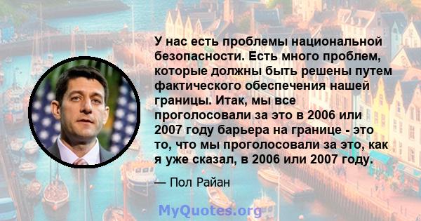 У нас есть проблемы национальной безопасности. Есть много проблем, которые должны быть решены путем фактического обеспечения нашей границы. Итак, мы все проголосовали за это в 2006 или 2007 году барьера на границе - это 