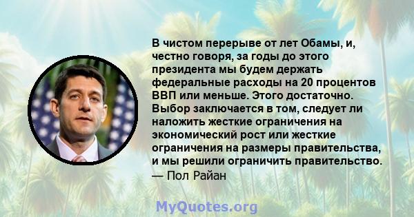 В чистом перерыве от лет Обамы, и, честно говоря, за годы до этого президента мы будем держать федеральные расходы на 20 процентов ВВП или меньше. Этого достаточно. Выбор заключается в том, следует ли наложить жесткие