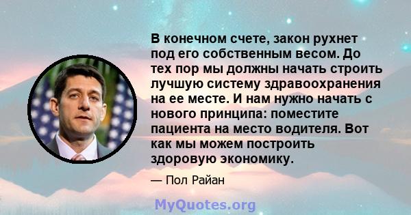 В конечном счете, закон рухнет под его собственным весом. До тех пор мы должны начать строить лучшую систему здравоохранения на ее месте. И нам нужно начать с нового принципа: поместите пациента на место водителя. Вот