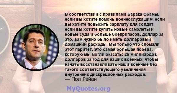 В соответствии с правилами Барака Обамы, если вы хотите помочь военнослужащим, если вы хотите повысить зарплату для солдат, если вы хотите купить новые самолеты и новые суда и больше боеприпасов, доллар за это, вам