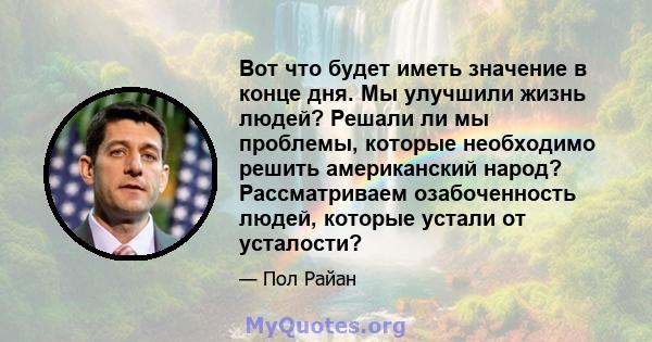 Вот что будет иметь значение в конце дня. Мы улучшили жизнь людей? Решали ли мы проблемы, которые необходимо решить американский народ? Рассматриваем озабоченность людей, которые устали от усталости?