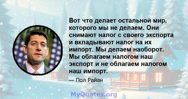 Вот что делает остальной мир, которого мы не делаем. Они снимают налог с своего экспорта и вкладывают налог на их импорт. Мы делаем наоборот. Мы облагаем налогом наш экспорт и не облагаем налогом наш импорт.