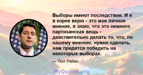 Выборы имеют последствия. И я в корне верю - это мое личное мнение, я знаю, что это немного партизанская вещь - действительно делать то, что, по нашему мнению, нужно сделать, нам придется победить на некоторых выборах.