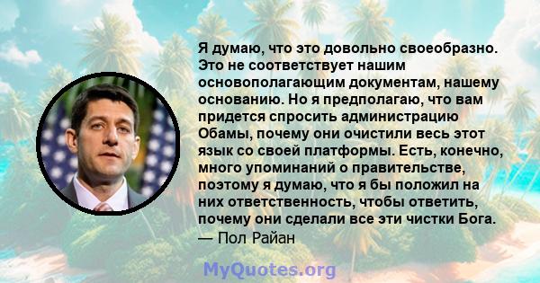 Я думаю, что это довольно своеобразно. Это не соответствует нашим основополагающим документам, нашему основанию. Но я предполагаю, что вам придется спросить администрацию Обамы, почему они очистили весь этот язык со