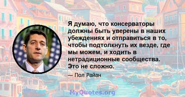 Я думаю, что консерваторы должны быть уверены в наших убеждениях и отправиться в то, чтобы подтолкнуть их везде, где мы можем, и ходить в нетрадиционные сообщества. Это не сложно.