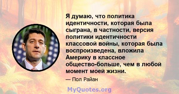 Я думаю, что политика идентичности, которая была сыграна, в частности, версия политики идентичности классовой войны, которая была воспроизведена, вложила Америку в классное общество-больше, чем в любой момент моей жизни.