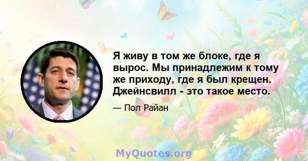 Я живу в том же блоке, где я вырос. Мы принадлежим к тому же приходу, где я был крещен. Джейнсвилл - это такое место.