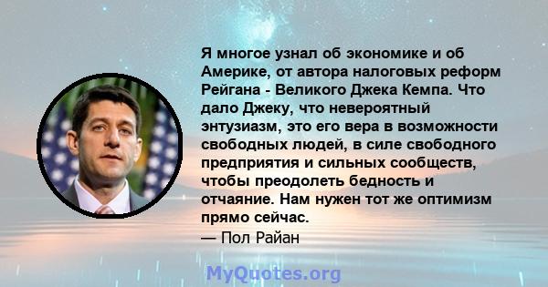 Я многое узнал об экономике и об Америке, от автора налоговых реформ Рейгана - Великого Джека Кемпа. Что дало Джеку, что невероятный энтузиазм, это его вера в возможности свободных людей, в силе свободного предприятия и 