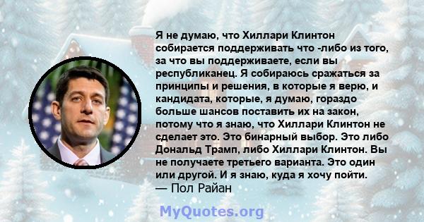 Я не думаю, что Хиллари Клинтон собирается поддерживать что -либо из того, за что вы поддерживаете, если вы республиканец. Я собираюсь сражаться за принципы и решения, в которые я верю, и кандидата, которые, я думаю,