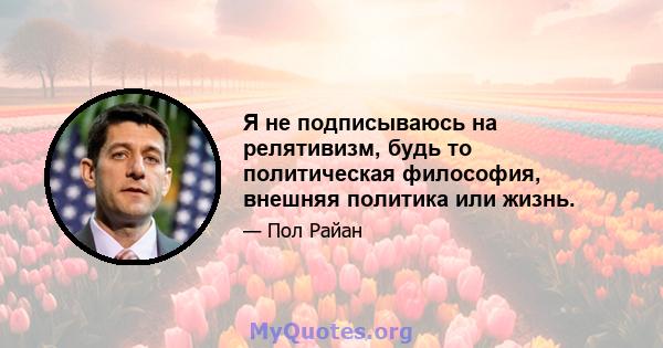 Я не подписываюсь на релятивизм, будь то политическая философия, внешняя политика или жизнь.