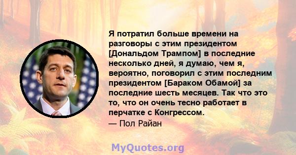 Я потратил больше времени на разговоры с этим президентом [Дональдом Трампом] в последние несколько дней, я думаю, чем я, вероятно, поговорил с этим последним президентом [Бараком Обамой] за последние шесть месяцев. Так 