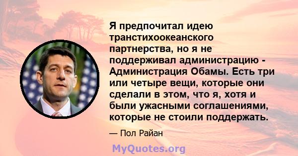 Я предпочитал идею транстихоокеанского партнерства, но я не поддерживал администрацию - Администрация Обамы. Есть три или четыре вещи, которые они сделали в этом, что я, хотя и были ужасными соглашениями, которые не