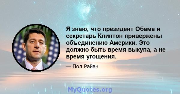 Я знаю, что президент Обама и секретарь Клинтон привержены объединению Америки. Это должно быть время выкупа, а не время угощения.