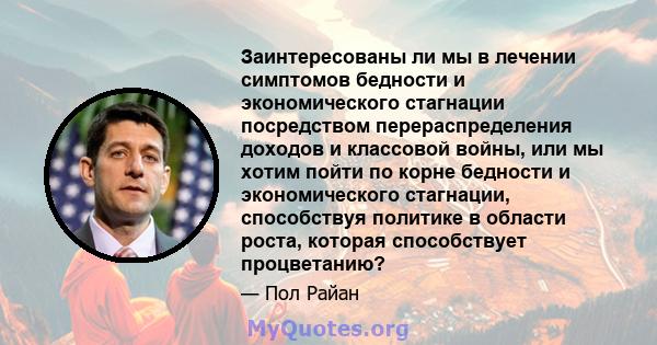 Заинтересованы ли мы в лечении симптомов бедности и экономического стагнации посредством перераспределения доходов и классовой войны, или мы хотим пойти по корне бедности и экономического стагнации, способствуя политике 