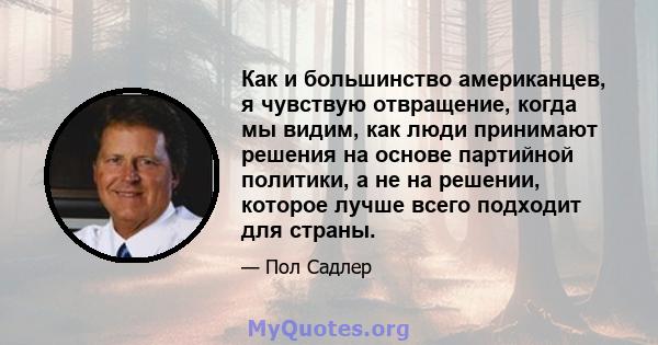 Как и большинство американцев, я чувствую отвращение, когда мы видим, как люди принимают решения на основе партийной политики, а не на решении, которое лучше всего подходит для страны.