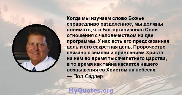 Когда мы изучаем слово Божье справедливо разделенное, мы должны понимать, что Бог организовал Свои отношения с человечеством на две программы. У нас есть его предсказанная цель и его секретная цель. Пророчество связано