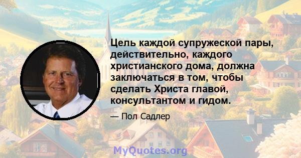 Цель каждой супружеской пары, действительно, каждого христианского дома, должна заключаться в том, чтобы сделать Христа главой, консультантом и гидом.