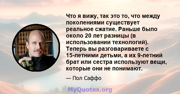 Что я вижу, так это то, что между поколениями существует реальное сжатие. Раньше было около 20 лет разницы (в использовании технологий). Теперь вы разговариваете с 15-летними детьми, а их 9-летний брат или сестра