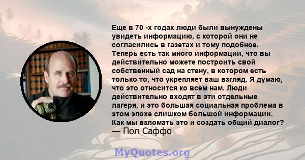 Еще в 70 -х годах люди были вынуждены увидеть информацию, с которой они не согласились в газетах и ​​тому подобное. Теперь есть так много информации, что вы действительно можете построить свой собственный сад на стену,