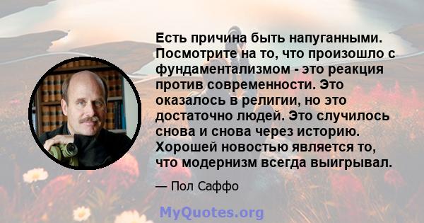 Есть причина быть напуганными. Посмотрите на то, что произошло с фундаментализмом - это реакция против современности. Это оказалось в религии, но это достаточно людей. Это случилось снова и снова через историю. Хорошей