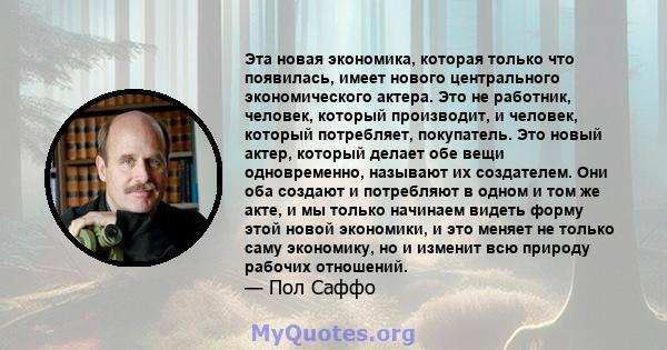 Эта новая экономика, которая только что появилась, имеет нового центрального экономического актера. Это не работник, человек, который производит, и человек, который потребляет, покупатель. Это новый актер, который