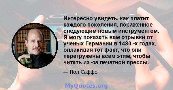 Интересно увидеть, как платит каждого поколения, пораженное следующим новым инструментом. Я могу показать вам отрывки от ученых Германии в 1480 -х годах, оплакивая тот факт, что они перегружены всем этим, чтобы читать