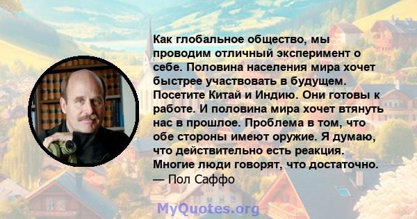 Как глобальное общество, мы проводим отличный эксперимент о себе. Половина населения мира хочет быстрее участвовать в будущем. Посетите Китай и Индию. Они готовы к работе. И половина мира хочет втянуть нас в прошлое.