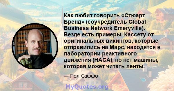 Как любит говорить «Стюарт Бренд» (соучредитель Global Business Network Emeryville). Везде есть примеры. Кассету от оригинальных викингов, которые отправились на Марс, находятся в лаборатории реактивного движения