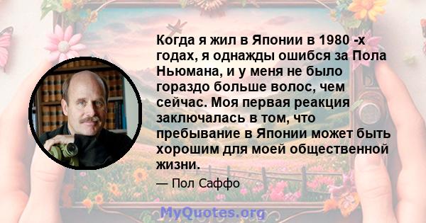 Когда я жил в Японии в 1980 -х годах, я однажды ошибся за Пола Ньюмана, и у меня не было гораздо больше волос, чем сейчас. Моя первая реакция заключалась в том, что пребывание в Японии может быть хорошим для моей