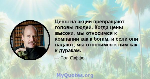 Цены на акции превращают головы людей. Когда цены высоки, мы относимся к компании как к богам, и если они падают, мы относимся к ним как к дуракам.