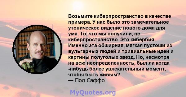 Возьмите киберпространство в качестве примера. У нас было это замечательное утопическое видение нового дома для ума. То, что мы получили, не киберпространство. Это кибербия. Именно эта обширная, мягкая пустоши из