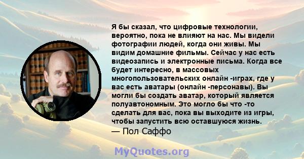 Я бы сказал, что цифровые технологии, вероятно, пока не влияют на нас. Мы видели фотографии людей, когда они живы. Мы видим домашние фильмы. Сейчас у нас есть видеозапись и электронные письма. Когда все будет интересно, 