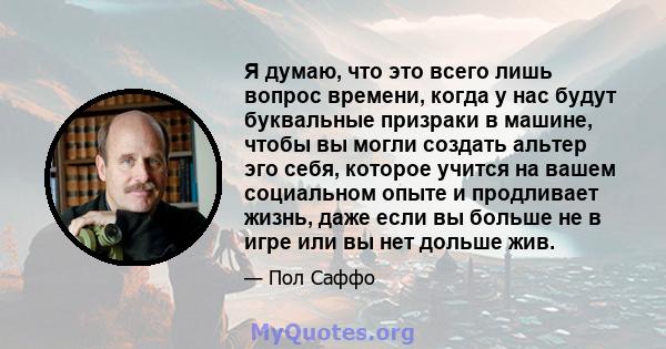 Я думаю, что это всего лишь вопрос времени, когда у нас будут буквальные призраки в машине, чтобы вы могли создать альтер эго себя, которое учится на вашем социальном опыте и продливает жизнь, даже если вы больше не в