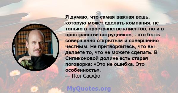 Я думаю, что самая важная вещь, которую может сделать компания, не только в пространстве клиентов, но и в пространстве сотрудников, - это быть совершенно открытым и совершенно честным. Не притворяйтесь, что вы делаете