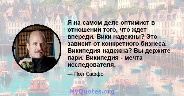 Я на самом деле оптимист в отношении того, что ждет впереди. Вики надежны? Это зависит от конкретного бизнеса. Википедия надежна? Вы держите пари. Википедия - мечта исследователя.