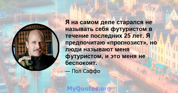 Я на самом деле старался не называть себя футуристом в течение последних 25 лет. Я предпочитаю «прогнозист», но люди называют меня футуристом, и это меня не беспокоит.