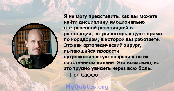 Я не могу представить, как вы можете найти дисциплину эмоционально отстраненной революцией о революции, ветры которых дуют прямо по коридорам, в которой вы работаете. Это как ортопедический хирург, пытающийся провести