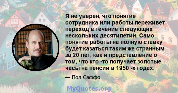 Я не уверен, что понятие сотрудника или работы переживет переход в течение следующих нескольких десятилетий. Само понятие работы на полную ставку будет казаться таким же странным за 20 лет, как и представление о том,