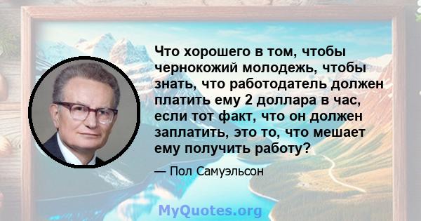 Что хорошего в том, чтобы чернокожий молодежь, чтобы знать, что работодатель должен платить ему 2 доллара в час, если тот факт, что он должен заплатить, это то, что мешает ему получить работу?